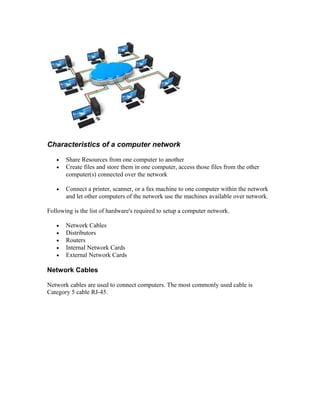 Characteristics of a computer network
• Share Resources from one computer to another
• Create files and store them in one computer, access those files from the other
computer(s) connected over the network
• Connect a printer, scanner, or a fax machine to one computer within the network
and let other computers of the network use the machines available over network.
Following is the list of hardware's required to setup a computer network.
• Network Cables
• Distributors
• Routers
• Internal Network Cards
• External Network Cards
Network Cables
Network cables are used to connect computers. The most commonly used cable is
Category 5 cable RJ-45.
 