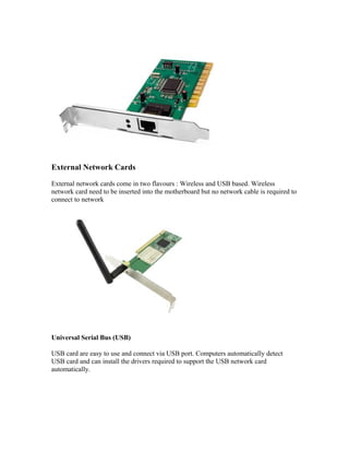 External Network Cards
External network cards come in two flavours : Wireless and USB based. Wireless
network card need to be inserted into the motherboard but no network cable is required to
connect to network
Universal Serial Bus (USB)
USB card are easy to use and connect via USB port. Computers automatically detect
USB card and can install the drivers required to support the USB network card
automatically.
 