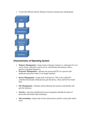 • To provide efficient and fair sharing of resources among users and programs
Characteristics of Operating System
• Memory Management -- keeps tracks of primary memory i.e. what part of it is in
use by whom, what part is not in use etc. and allocates the memory when a
process or program requests it.
• Processor Management -- allocates the processor(CPU) to a process and
deallocates processor when it is no longer required.
• Device Management -- keeps track of all devices. This is also called I/O
controller that decides which process gets the device, when, and for how much
time.
• File Management -- allocates and de-allocates the resources and decides who
gets the resources.
• Security -- prevents unauthorized access to programs and data by means of
passwords and similar other techniques.
• Job accounting -- keeps track of time and resources used by various jobs and/or
users.
 