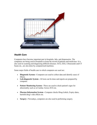 Health Care
Computers have become important part in hospitals, labs, and dispensaries. The
computers are being used in hospitals to keep the record of patients and medicines. It is
also used in scanning and diagnosing different diseases. ECG, EEG, Ultrasounds and CT
Scans etc., are also done by computerised machines.
Some major fields of health care in which computers are used are:
• Diagnostic System - Computers are used to collect data and identify cause of
illness.
• Lab-diagnostic System - All tests can be done and reports are prepared by
computer.
• Patient Monitoring System - These are used to check patient's signs for
abnormality such as in Cardiac Arrest, ECG etc.
• Pharma Information System - Computer checks Drug-Labels, Expiry dates,
harmful drug’s side effects etc.
• Surgery : Nowadays, computers are also used in performing surgery.
 
