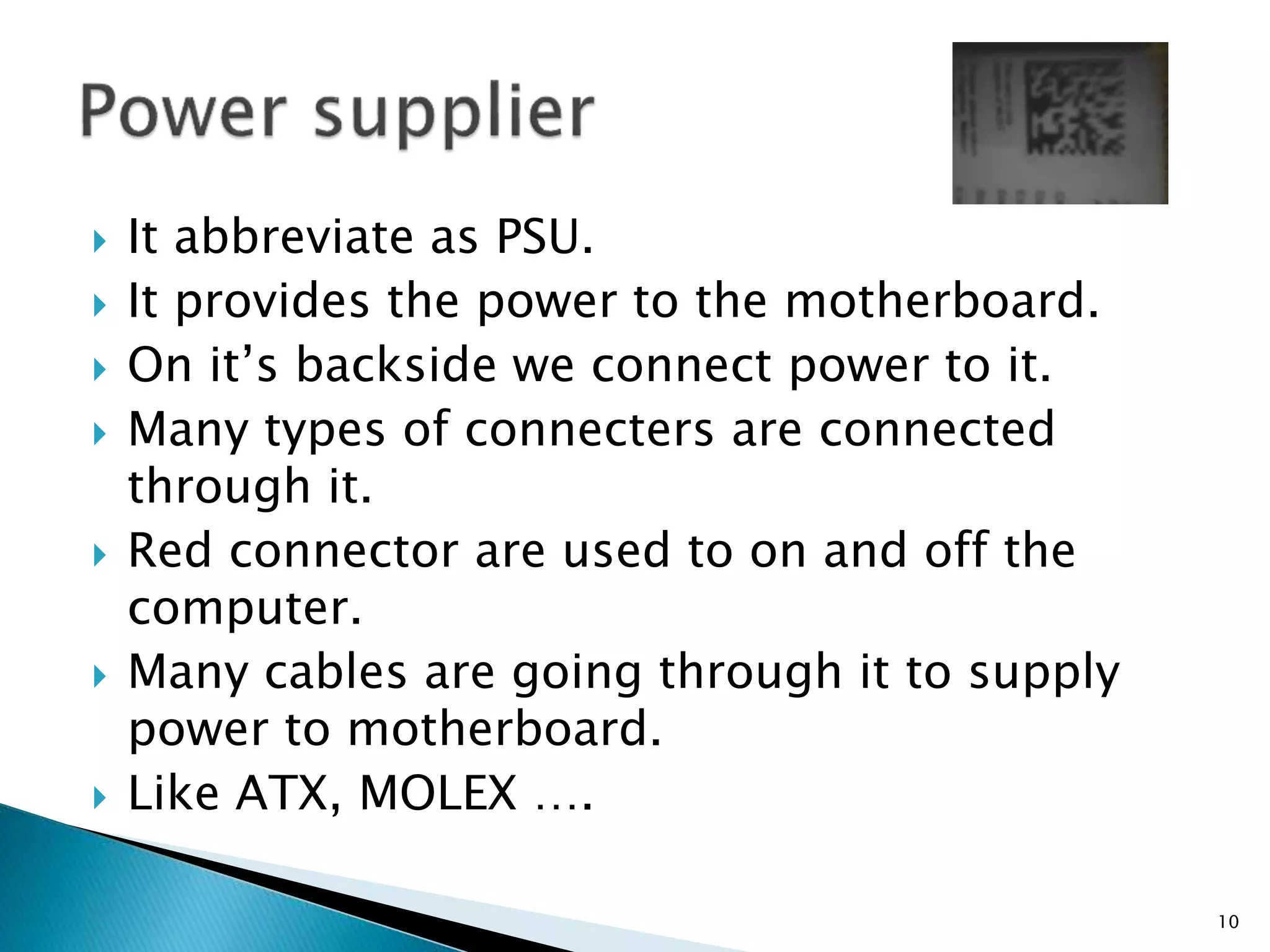  It abbreviate as PSU.
 It provides the power to the motherboard.
 On it’s backside we connect power to it.
 Many types of connecters are connected
through it.
 Red connector are used to on and off the
computer.
 Many cables are going through it to supply
power to motherboard.
 Like ATX, MOLEX ….
10
 