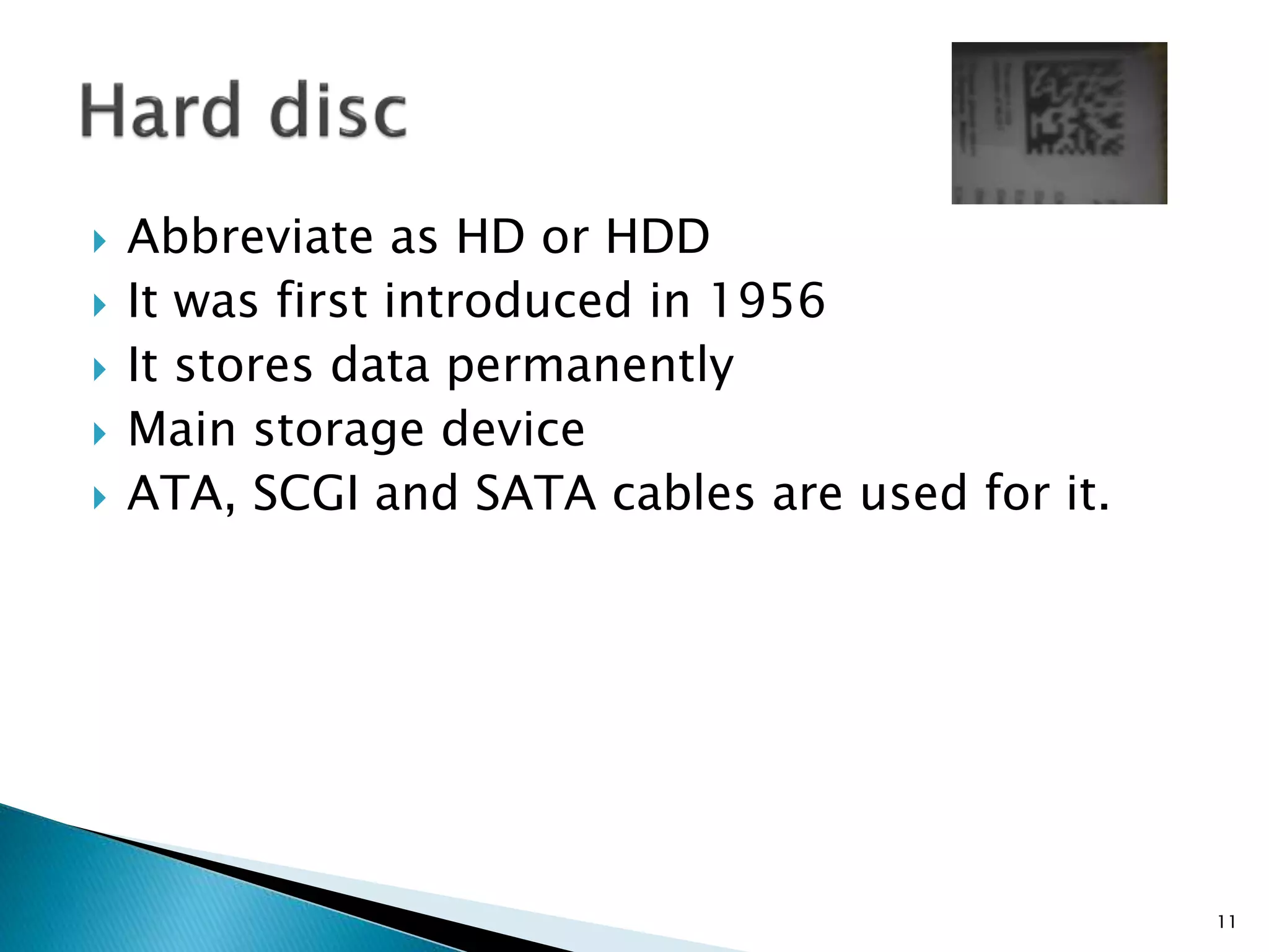  Abbreviate as HD or HDD
 It was first introduced in 1956
 It stores data permanently
 Main storage device
 ATA, SCGI and SATA cables are used for it.
11
 