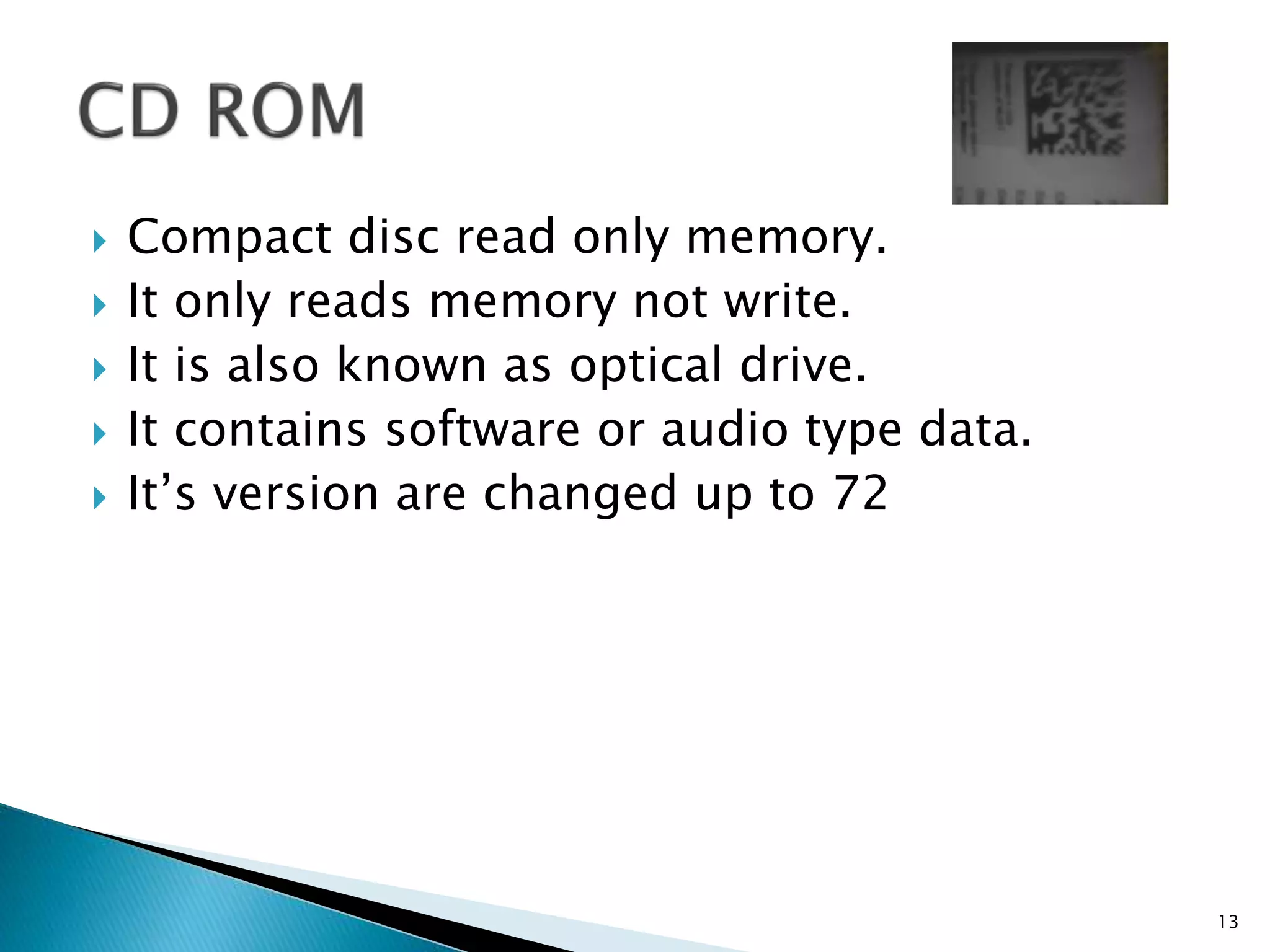  Compact disc read only memory.
 It only reads memory not write.
 It is also known as optical drive.
 It contains software or audio type data.
 It’s version are changed up to 72
13
 