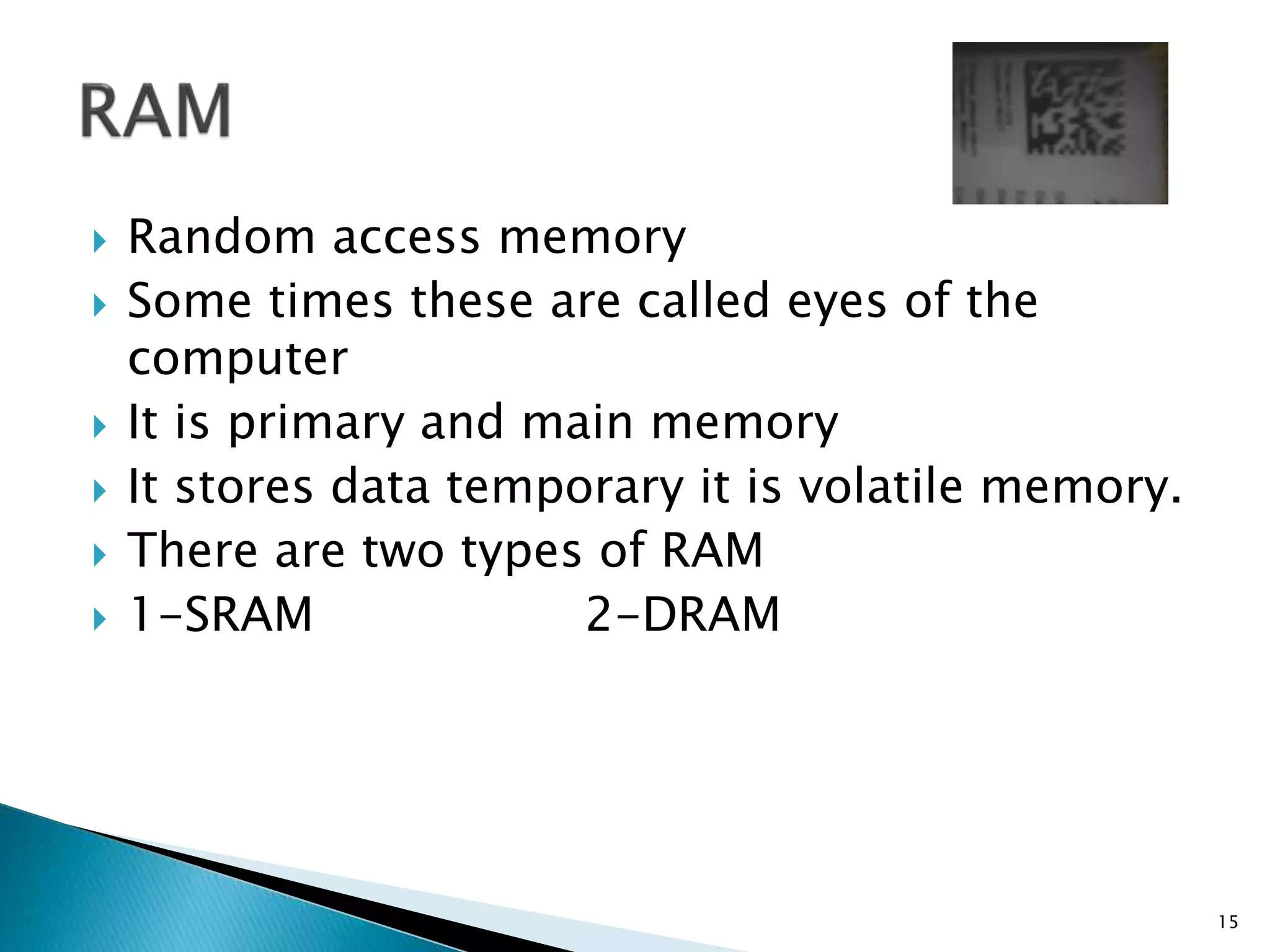  Random access memory
 Some times these are called eyes of the
computer
 It is primary and main memory
 It stores data temporary it is volatile memory.
 There are two types of RAM
 1-SRAM 2-DRAM
15
 