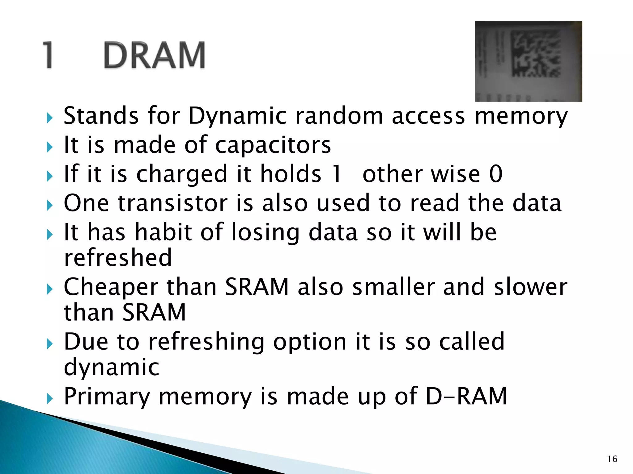  Stands for Dynamic random access memory
 It is made of capacitors
 If it is charged it holds 1 other wise 0
 One transistor is also used to read the data
 It has habit of losing data so it will be
refreshed
 Cheaper than SRAM also smaller and slower
than SRAM
 Due to refreshing option it is so called
dynamic
 Primary memory is made up of D-RAM
16
 