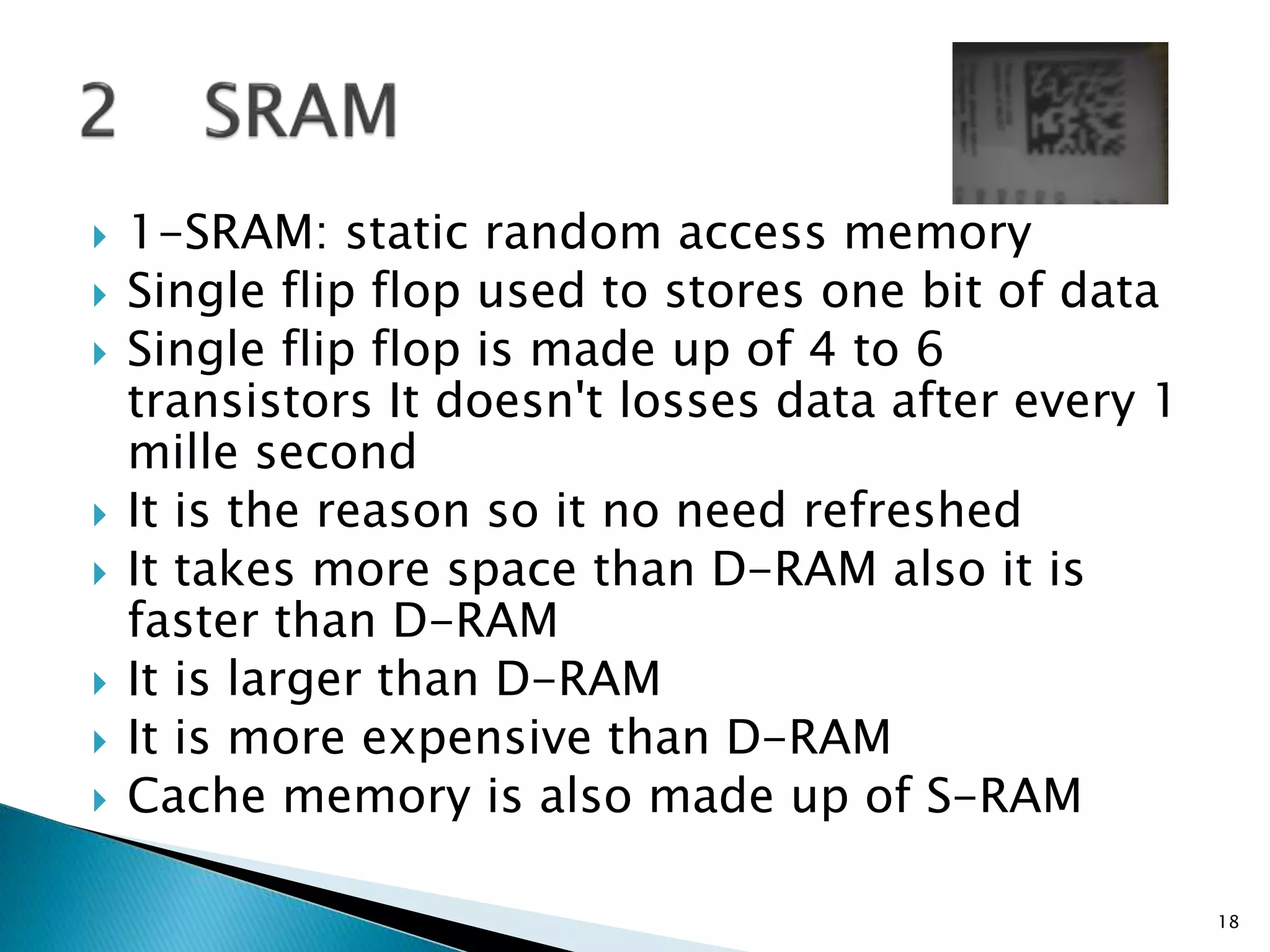  1-SRAM: static random access memory
 Single flip flop used to stores one bit of data
 Single flip flop is made up of 4 to 6
transistors It doesn't losses data after every 1
mille second
 It is the reason so it no need refreshed
 It takes more space than D-RAM also it is
faster than D-RAM
 It is larger than D-RAM
 It is more expensive than D-RAM
 Cache memory is also made up of S-RAM
18
 