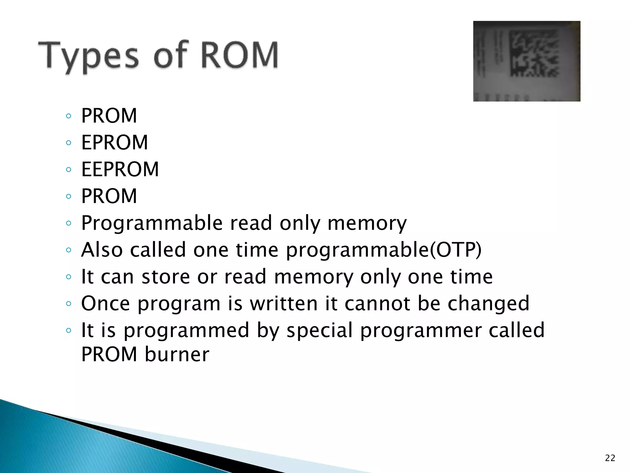 ◦ PROM
◦ EPROM
◦ EEPROM
◦ PROM
◦ Programmable read only memory
◦ Also called one time programmable(OTP)
◦ It can store or read memory only one time
◦ Once program is written it cannot be changed
◦ It is programmed by special programmer called
PROM burner
22
 