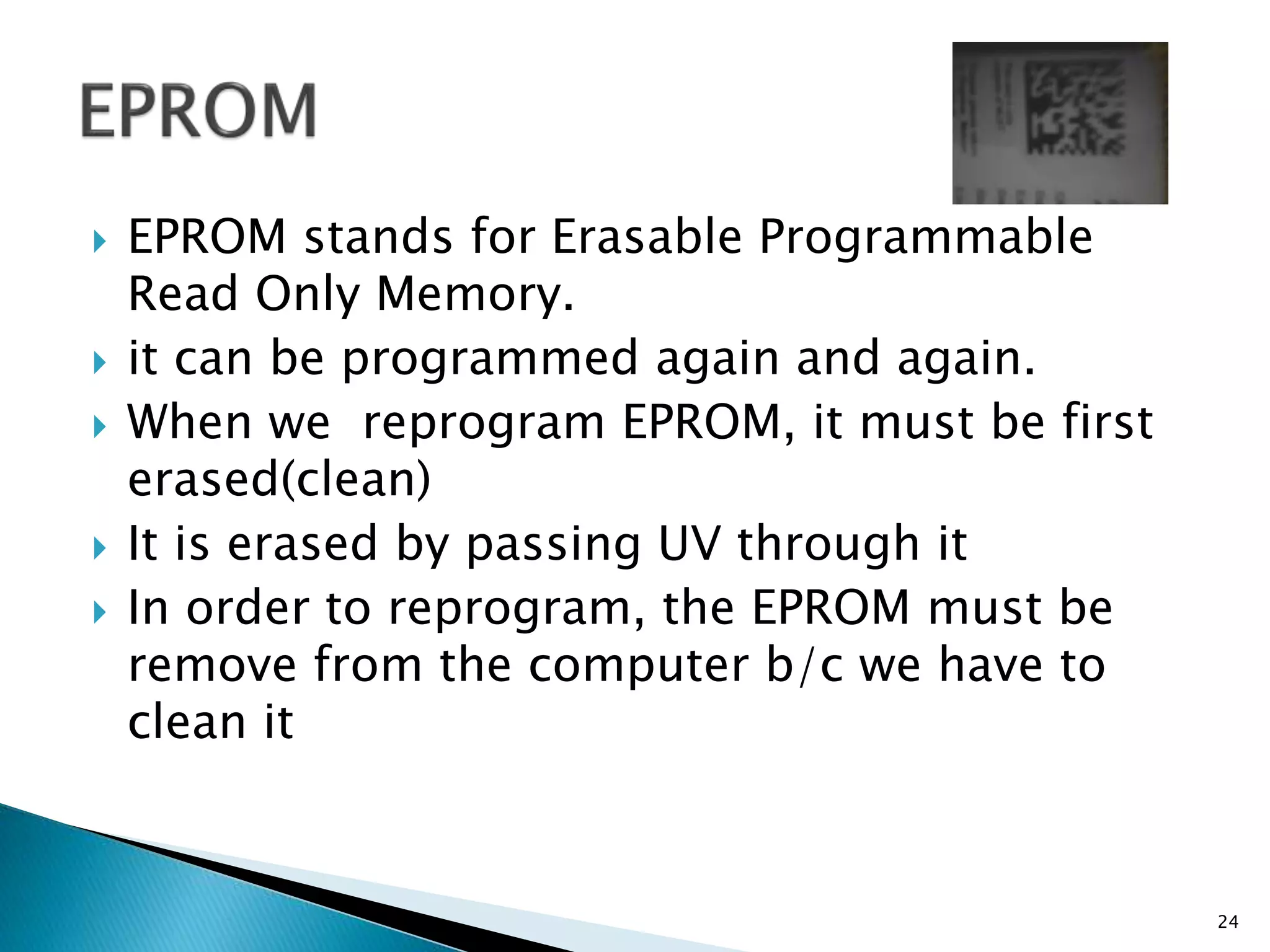  EPROM stands for Erasable Programmable
Read Only Memory.
 it can be programmed again and again.
 When we reprogram EPROM, it must be first
erased(clean)
 It is erased by passing UV through it
 In order to reprogram, the EPROM must be
remove from the computer b/c we have to
clean it
24
 