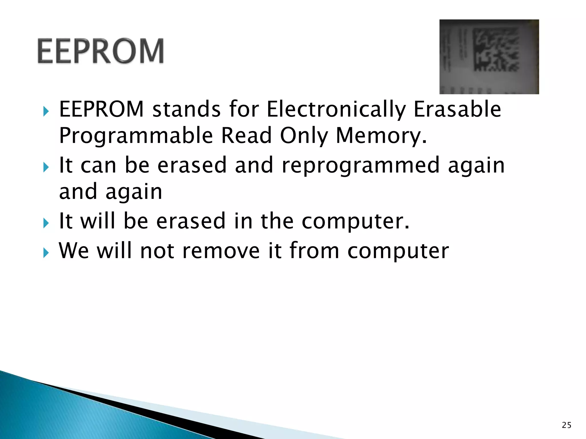  EEPROM stands for Electronically Erasable
Programmable Read Only Memory.
 It can be erased and reprogrammed again
and again
 It will be erased in the computer.
 We will not remove it from computer
25
 
