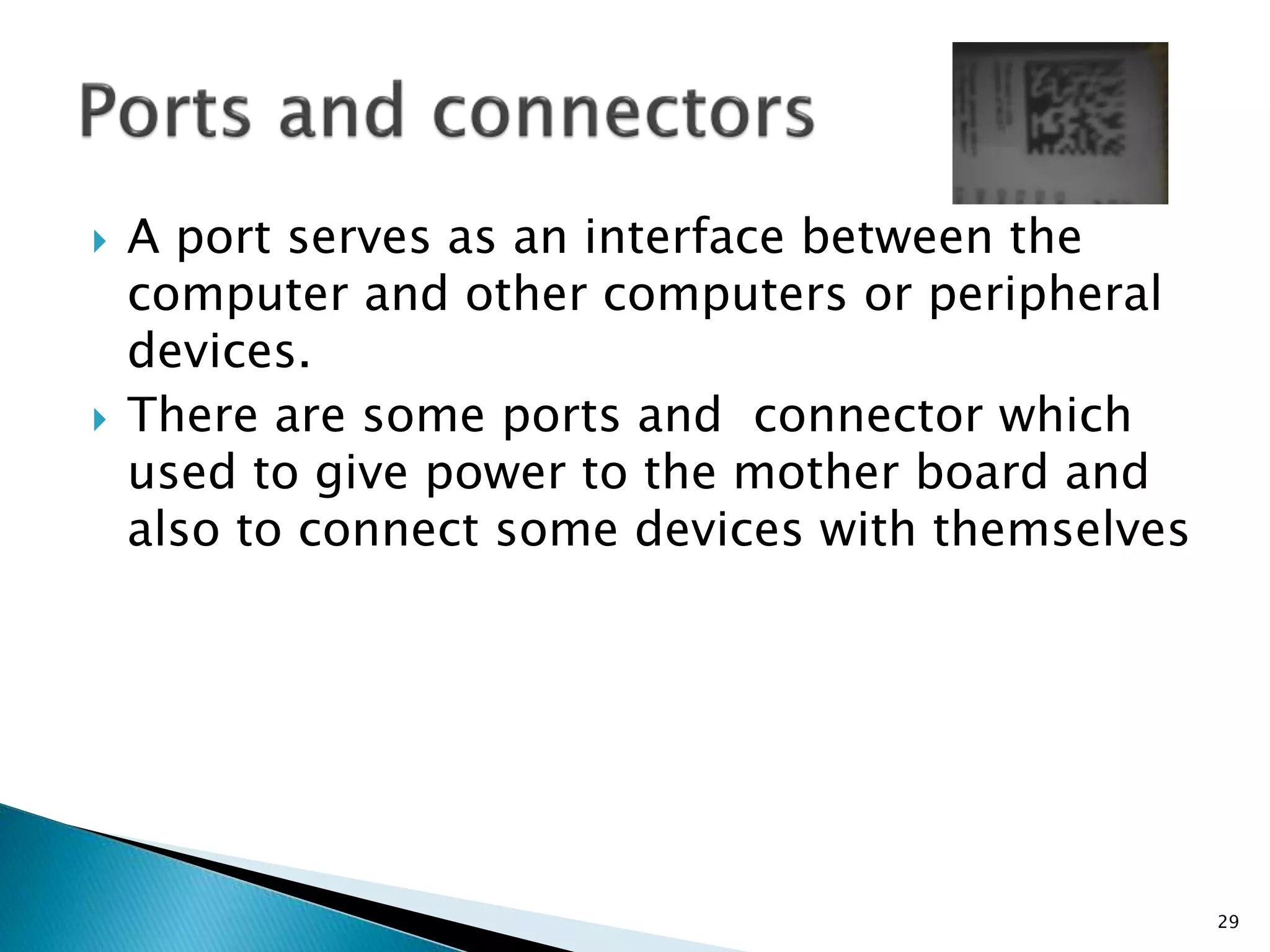  A port serves as an interface between the
computer and other computers or peripheral
devices.
 There are some ports and connector which
used to give power to the mother board and
also to connect some devices with themselves
29
 