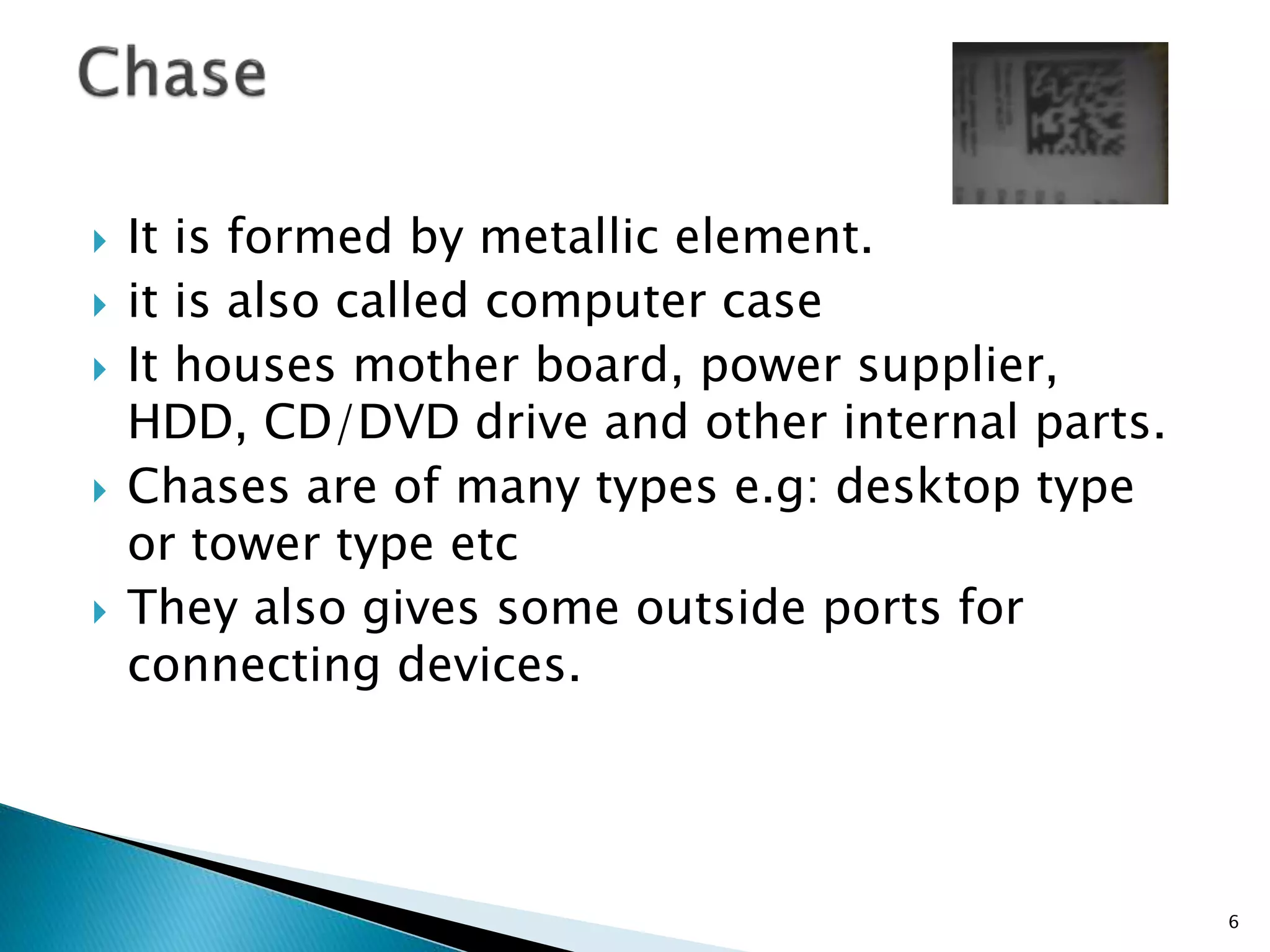  It is formed by metallic element.
 it is also called computer case
 It houses mother board, power supplier,
HDD, CD/DVD drive and other internal parts.
 Chases are of many types e.g: desktop type
or tower type etc
 They also gives some outside ports for
connecting devices.
6
 