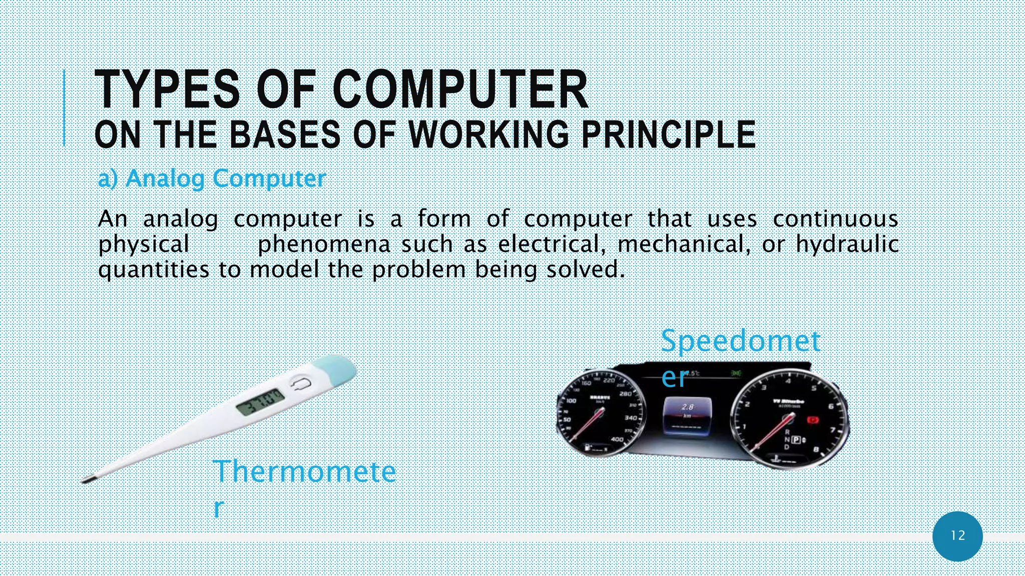 12
TYPES OF COMPUTER
ON THE BASES OF WORKING PRINCIPLE
a) Analog Computer
An analog computer is a form of computer that uses continuous
physical phenomena such as electrical, mechanical, or hydraulic
quantities to model the problem being solved.
Thermomete
r
Speedomet
er
 