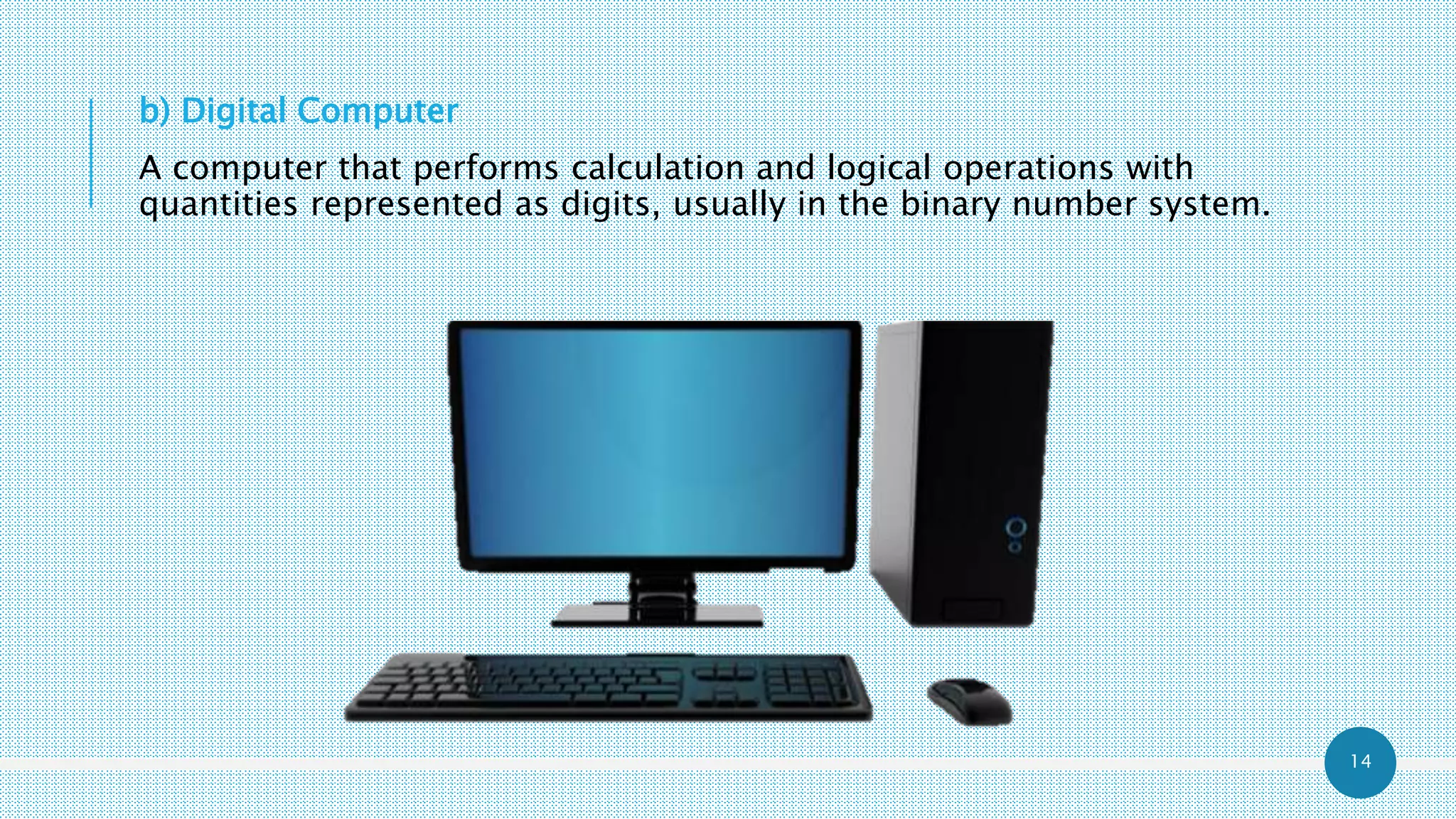 14
b) Digital Computer
A computer that performs calculation and logical operations with
quantities represented as digits, usually in the binary number system.
 