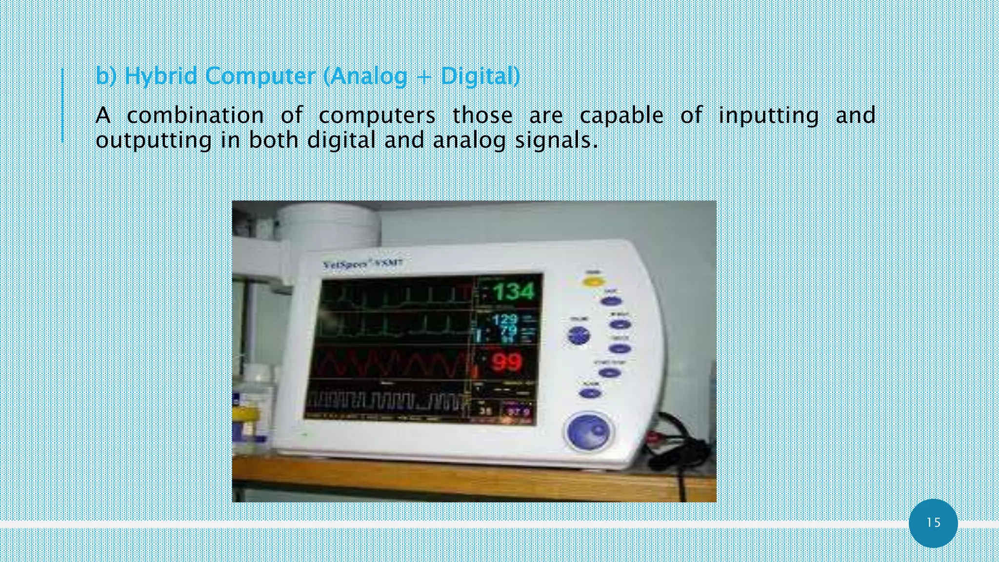 15
b) Hybrid Computer (Analog + Digital)
A combination of computers those are capable of inputting and
outputting in both digital and analog signals.
 