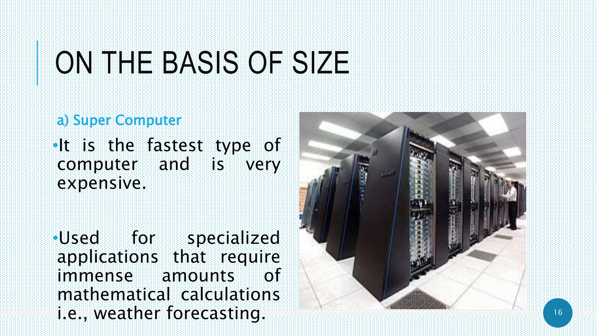 16
ON THE BASIS OF SIZE
a) Super Computer
•It is the fastest type of
computer and is very
expensive.
•Used for specialized
applications that require
immense amounts of
mathematical calculations
i.e., weather forecasting.
 