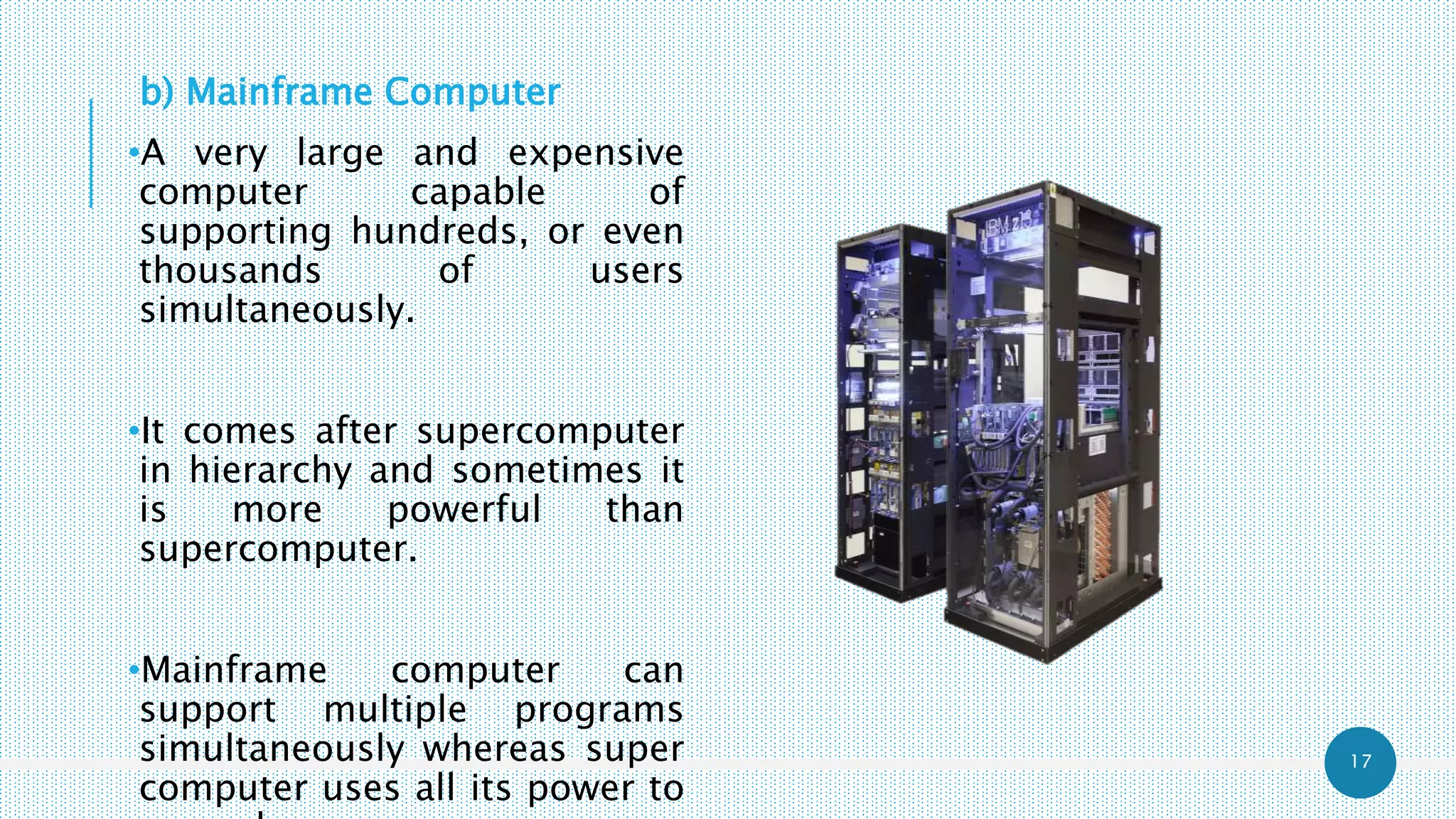 17
b) Mainframe Computer
•A very large and expensive
computer capable of
supporting hundreds, or even
thousands of users
simultaneously.
•It comes after supercomputer
in hierarchy and sometimes it
is more powerful than
supercomputer.
•Mainframe computer can
support multiple programs
simultaneously whereas super
computer uses all its power to
 