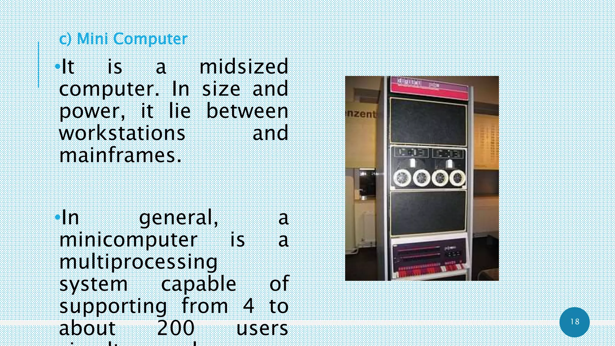 18
c) Mini Computer
•It is a midsized
computer. In size and
power, it lie between
workstations and
mainframes.
•In general, a
minicomputer is a
multiprocessing
system capable of
supporting from 4 to
about 200 users
 