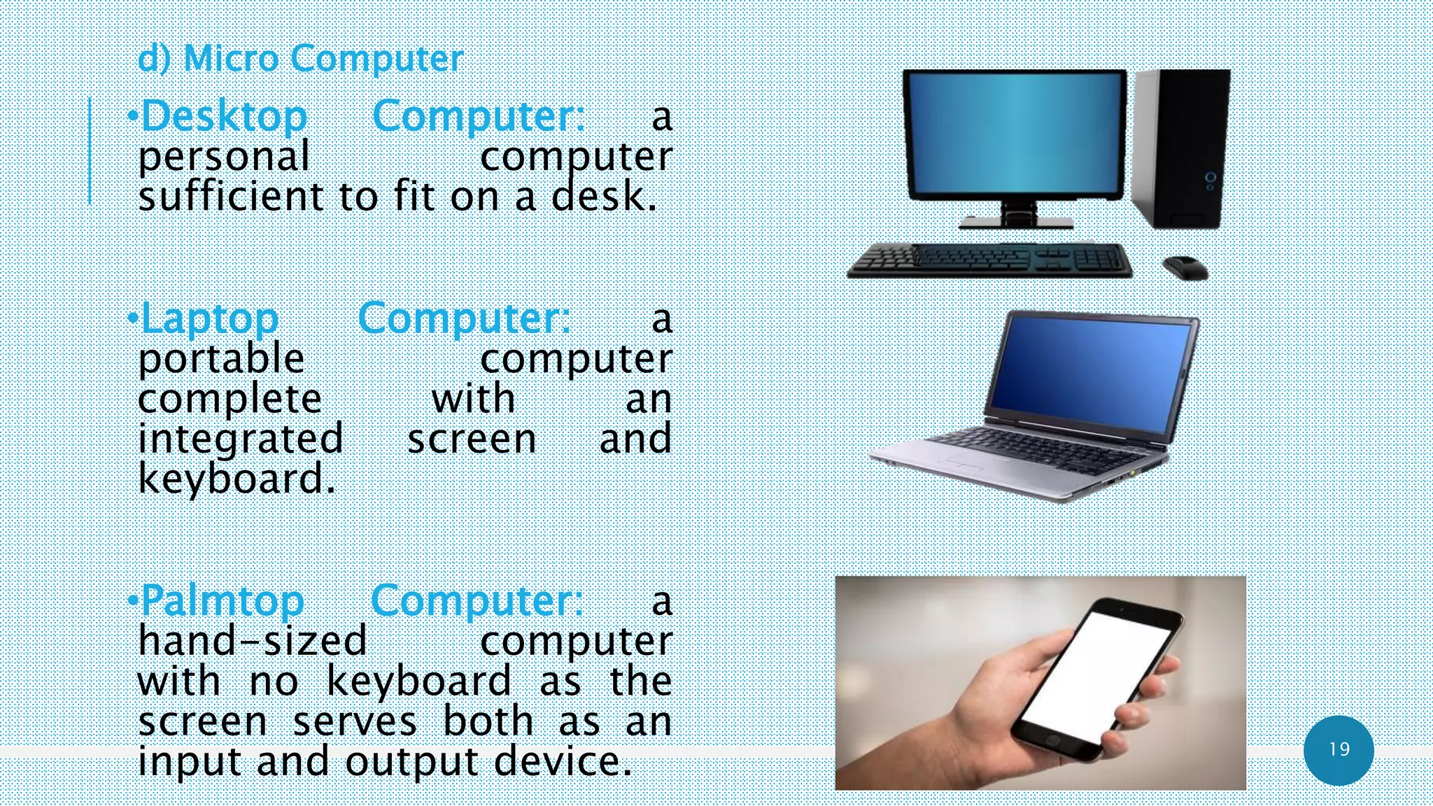 19
d) Micro Computer
•Desktop Computer: a
personal computer
sufficient to fit on a desk.
•Laptop Computer: a
portable computer
complete with an
integrated screen and
keyboard.
•Palmtop Computer: a
hand-sized computer
with no keyboard as the
screen serves both as an
input and output device.
 
