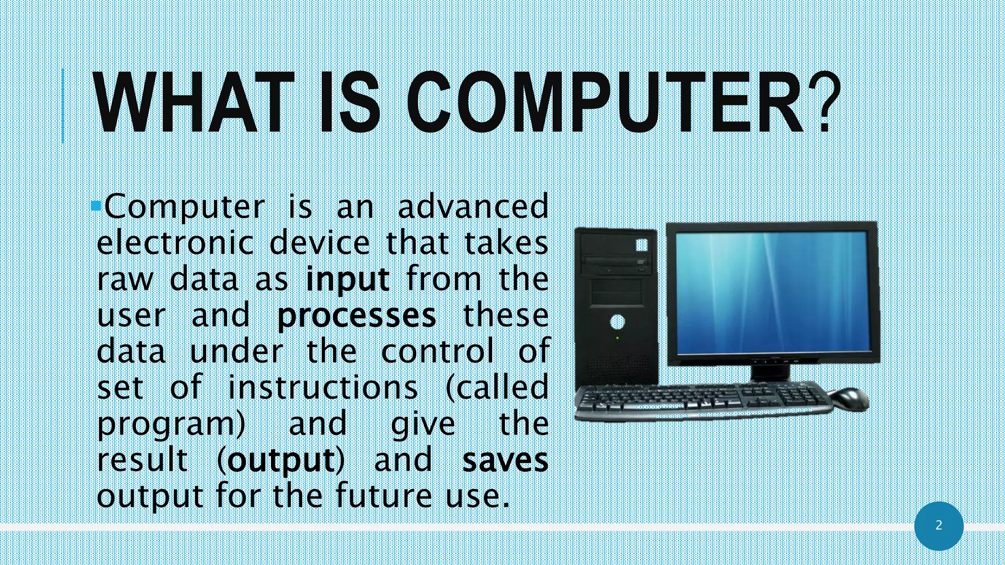 2
WHAT IS COMPUTER?
Computer is an advanced
electronic device that takes
raw data as input from the
user and processes these
data under the control of
set of instructions (called
program) and give the
result (output) and saves
output for the future use.
 