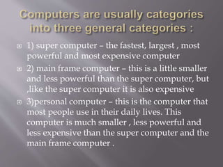  1) super computer – the fastest, largest , most
powerful and most expensive computer
 2) main frame computer – this is a little smaller
and less powerful than the super computer, but
,like the super computer it is also expensive
 3)personal computer – this is the computer that
most people use in their daily lives. This
computer is much smaller , less powerful and
less expensive than the super computer and the
main frame computer .
 