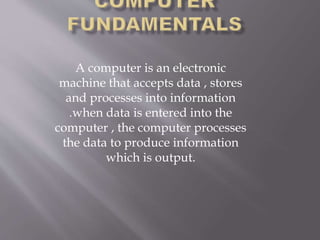 A computer is an electronic
machine that accepts data , stores
and processes into information
.when data is entered into the
computer , the computer processes
the data to produce information
which is output.
 