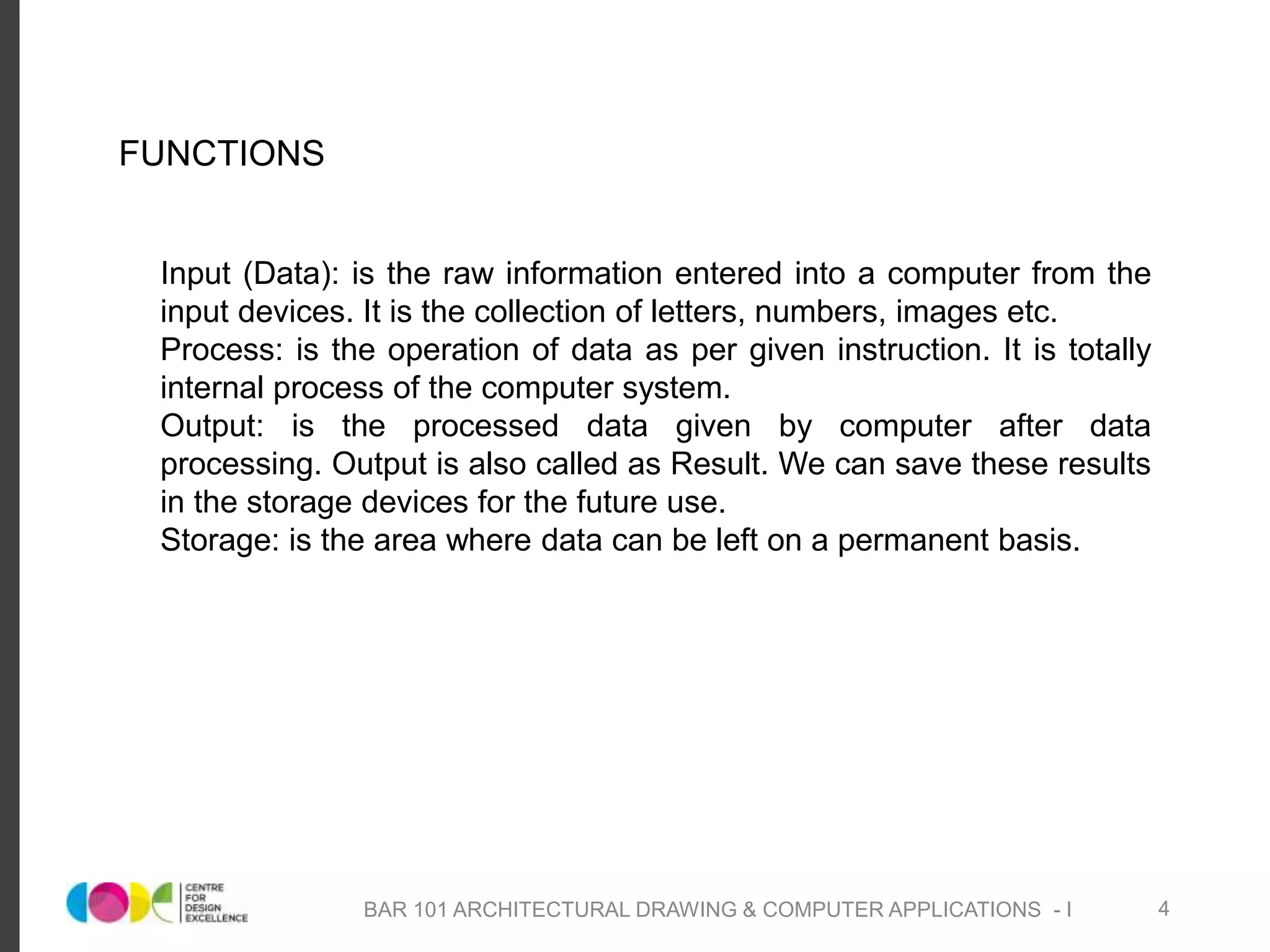 o Input (Data): is the raw information entered into a computer from the
input devices. It is the collection of letters, numbers, images etc.
o Process: is the operation of data as per given instruction. It is totally
internal process of the computer system.
o Output: is the processed data given by computer after data
processing. Output is also called as Result. We can save these results
in the storage devices for the future use.
o Storage: is the area where data can be left on a permanent basis.
FUNCTIONS
BAR 101 ARCHITECTURAL DRAWING & COMPUTER APPLICATIONS - I 4
 