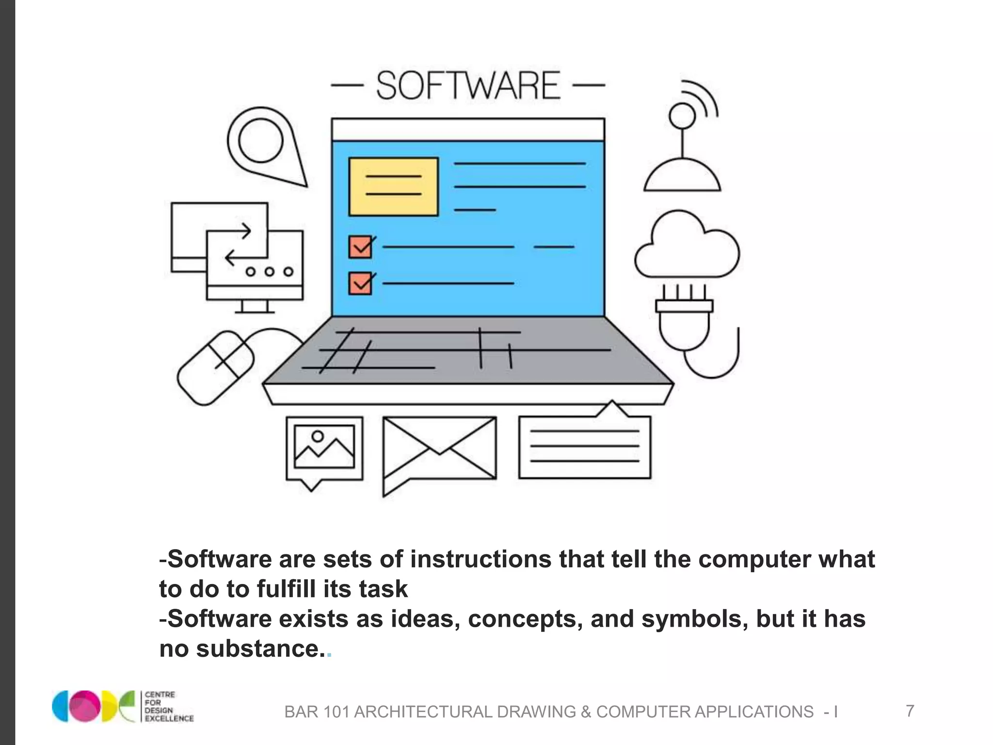 -Software are sets of instructions that tell the computer what
to do to fulfill its task
-Software exists as ideas, concepts, and symbols, but it has
no substance..
BAR 101 ARCHITECTURAL DRAWING & COMPUTER APPLICATIONS - I 7
 