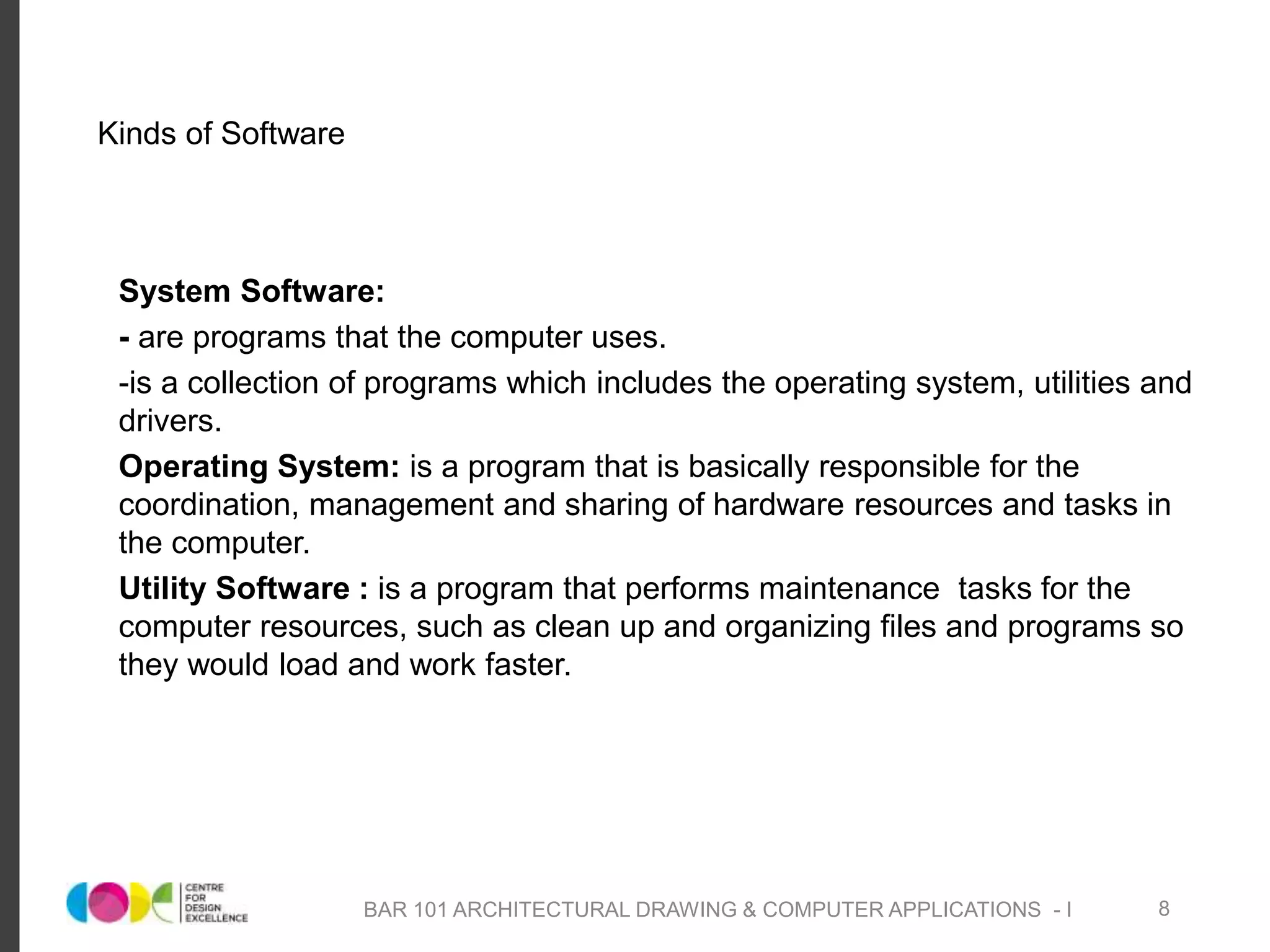 Kinds of Software
System Software:
- are programs that the computer uses.
-is a collection of programs which includes the operating system, utilities and
drivers.
Operating System: is a program that is basically responsible for the
coordination, management and sharing of hardware resources and tasks in
the computer.
Utility Software : is a program that performs maintenance tasks for the
computer resources, such as clean up and organizing files and programs so
they would load and work faster.
BAR 101 ARCHITECTURAL DRAWING & COMPUTER APPLICATIONS - I 8
 