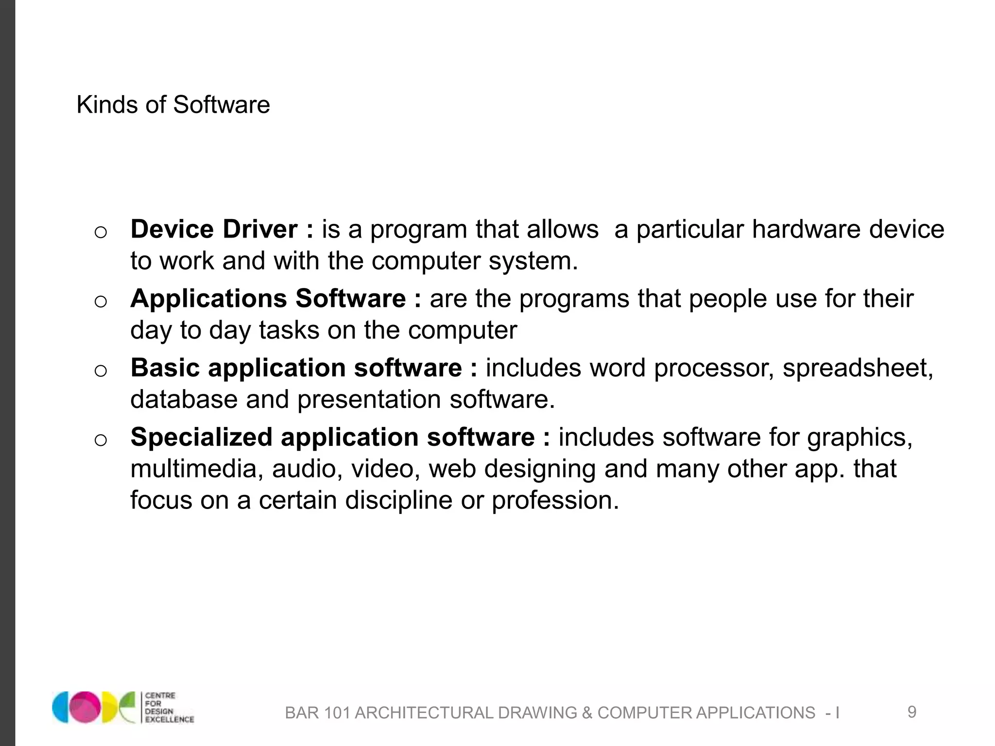 Kinds of Software
o Device Driver : is a program that allows a particular hardware device
to work and with the computer system.
o Applications Software : are the programs that people use for their
day to day tasks on the computer
o Basic application software : includes word processor, spreadsheet,
database and presentation software.
o Specialized application software : includes software for graphics,
multimedia, audio, video, web designing and many other app. that
focus on a certain discipline or profession.
BAR 101 ARCHITECTURAL DRAWING & COMPUTER APPLICATIONS - I 9
 