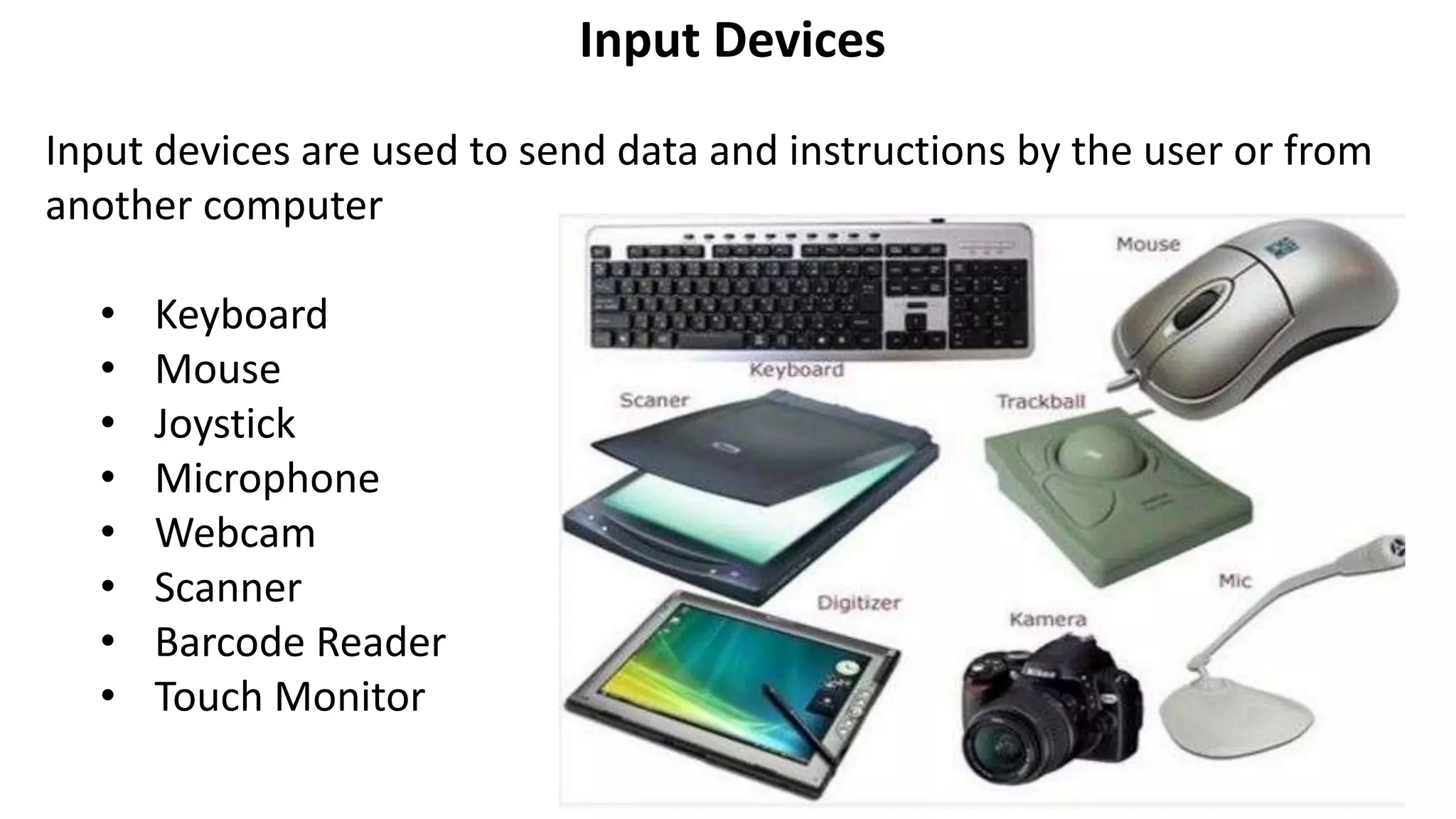 Input Devices
Input devices are used to send data and instructions by the user or from
another computer
• Keyboard
• Mouse
• Joystick
• Microphone
• Webcam
• Scanner
• Barcode Reader
• Touch Monitor
 