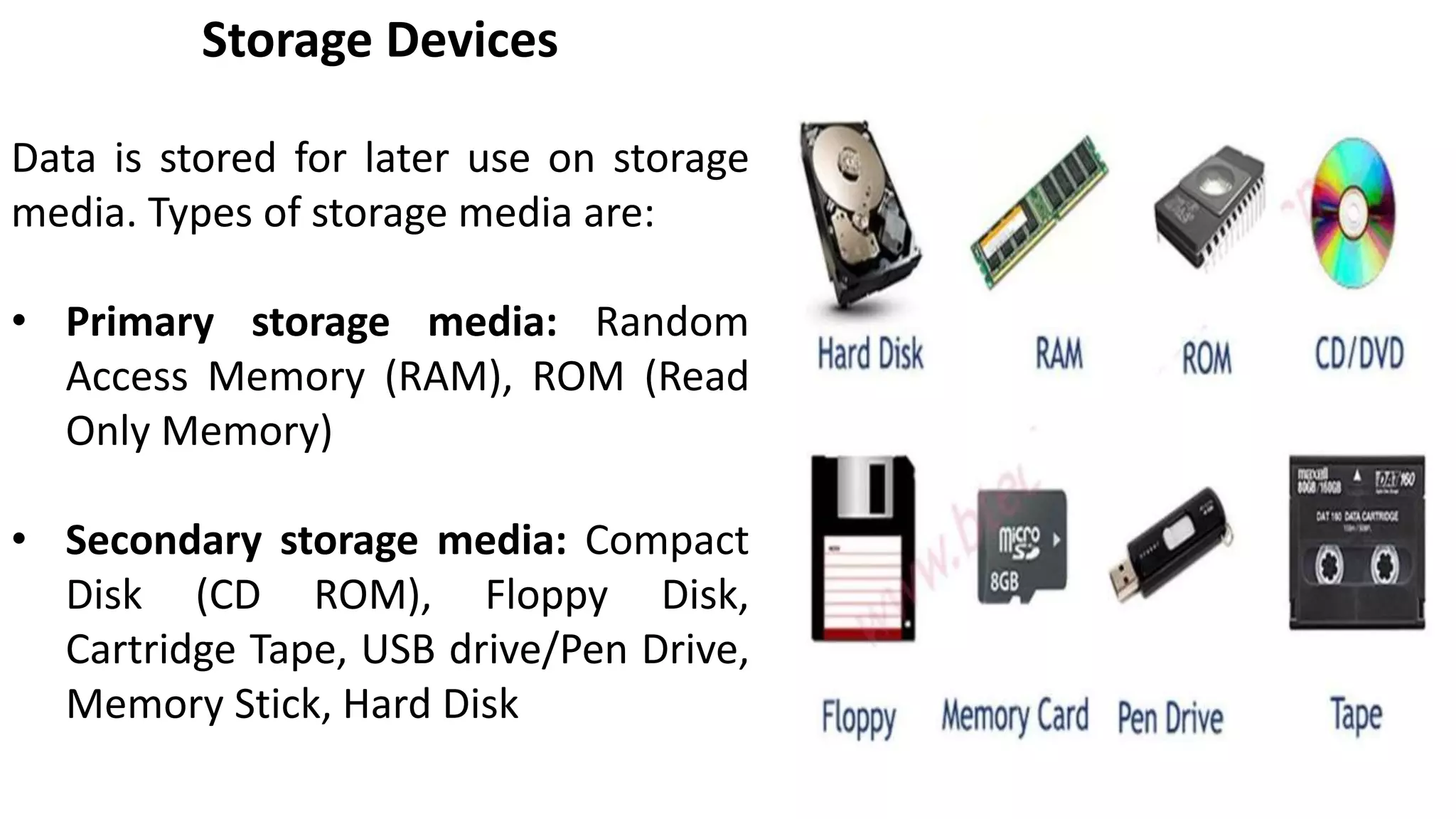 Storage Devices
Data is stored for later use on storage
media. Types of storage media are:
• Primary storage media: Random
Access Memory (RAM), ROM (Read
Only Memory)
• Secondary storage media: Compact
Disk (CD ROM), Floppy Disk,
Cartridge Tape, USB drive/Pen Drive,
Memory Stick, Hard Disk
 
