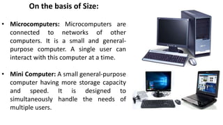 On the basis of Size:
• Microcomputers: Microcomputers are
connected to networks of other
computers. It is a small and gen...