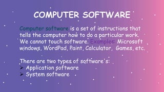 COMPUTER SOFTWARE
Computer software is a set of instructions that
tells the computer how to do a particular work.
We cannot touch software. Examples: Microsoft
windows, WordPad, Paint, Calculator, Games, etc.
There are two types of software's:
 Application software
 System software
 