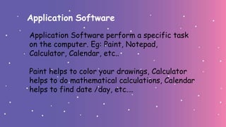 Application Software
Application Software perform a specific task
on the computer. Eg: Paint, Notepad,
Calculator, Calendar, etc..
Paint helps to color your drawings, Calculator
helps to do mathematical calculations, Calendar
helps to find date /day, etc.…
 
