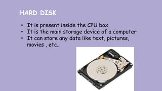 HARD DISK
• It is present inside the CPU box
• It is the main storage device of a computer
• It can store any data like text, pictures,
movies , etc..
 
