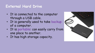 External Hard Drive
• It is connected to the computer
through a USB cable.
• It is generally used to take backup
of a computer.
• It is portable: can easily carry from
one place to another.
• It has high storage capacity.
 