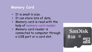 Memory Card
• It is small in size .
• It can store lots of data.
• Memory card is read with the
help of memory card reader.
• Memory card reader is
connected to computer through
a USB port or a card slot.
 