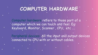 COMPUTER HARDWARE
Computer hardware refers to those part of a
computer which we can touch and feel. Eg:
Keyboard, Monitor, Scanner , CPU, etc ….
Peripheral devices: All the input and output devices
connected to CPU with or without cables.
 