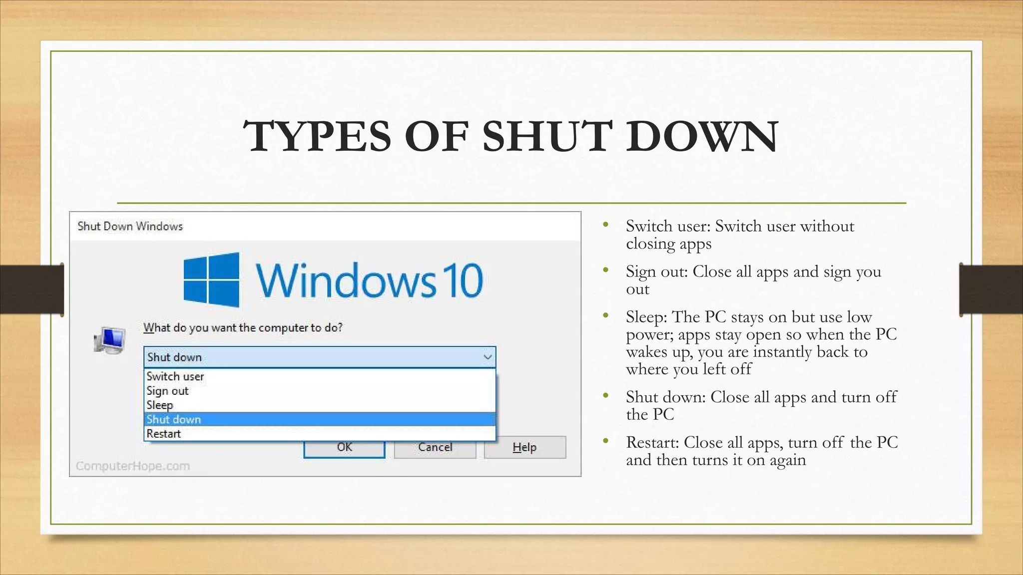 TYPES OF SHUT DOWN
• Switch user: Switch user without
closing apps
• Sign out: Close all apps and sign you
out
• Sleep: The PC stays on but use low
power; apps stay open so when the PC
wakes up, you are instantly back to
where you left off
• Shut down: Close all apps and turn off
the PC
• Restart: Close all apps, turn off the PC
and then turns it on again
 