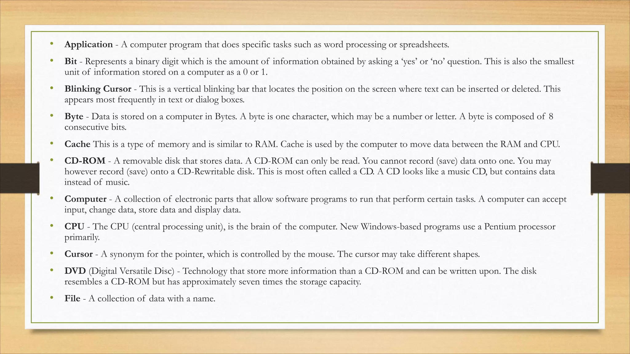 • Application - A computer program that does specific tasks such as word processing or spreadsheets.
• Bit - Represents a binary digit which is the amount of information obtained by asking a ‘yes’ or ‘no’ question. This is also the smallest
unit of information stored on a computer as a 0 or 1.
• Blinking Cursor - This is a vertical blinking bar that locates the position on the screen where text can be inserted or deleted. This
appears most frequently in text or dialog boxes.
• Byte - Data is stored on a computer in Bytes. A byte is one character, which may be a number or letter. A byte is composed of 8
consecutive bits.
• Cache This is a type of memory and is similar to RAM. Cache is used by the computer to move data between the RAM and CPU. 
• CD-ROM - A removable disk that stores data. A CD-ROM can only be read. You cannot record (save) data onto one. You may
however record (save) onto a CD-Rewritable disk. This is most often called a CD. A CD looks like a music CD, but contains data
instead of music.
• Computer - A collection of electronic parts that allow software programs to run that perform certain tasks. A computer can accept
input, change data, store data and display data.
• CPU - The CPU (central processing unit), is the brain of the computer. New Windows-based programs use a Pentium processor
primarily.
• Cursor - A synonym for the pointer, which is controlled by the mouse. The cursor may take different shapes.
• DVD (Digital Versatile Disc) - Technology that store more information than a CD-ROM and can be written upon. The disk
resembles a CD-ROM but has approximately seven times the storage capacity.
• File - A collection of data with a name.
 