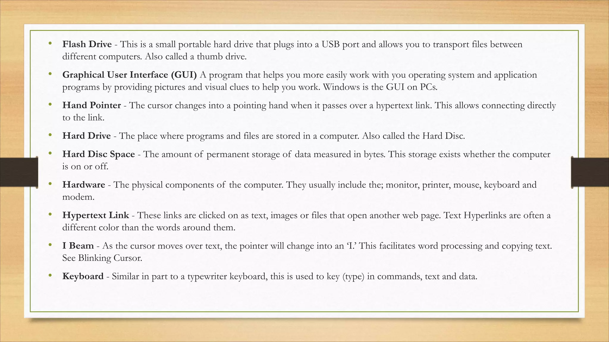 • Flash Drive - This is a small portable hard drive that plugs into a USB port and allows you to transport files between
different computers. Also called a thumb drive.
• Graphical User Interface (GUI) A program that helps you more easily work with you operating system and application
programs by providing pictures and visual clues to help you work. Windows is the GUI on PCs.
• Hand Pointer - The cursor changes into a pointing hand when it passes over a hypertext link. This allows connecting directly
to the link.
• Hard Drive - The place where programs and files are stored in a computer. Also called the Hard Disc.
• Hard Disc Space - The amount of permanent storage of data measured in bytes. This storage exists whether the computer
is on or off.
• Hardware - The physical components of the computer. They usually include the; monitor, printer, mouse, keyboard and
modem.
• Hypertext Link - These links are clicked on as text, images or files that open another web page. Text Hyperlinks are often a
different color than the words around them.
• I Beam - As the cursor moves over text, the pointer will change into an ‘I.’ This facilitates word processing and copying text.
See Blinking Cursor.
• Keyboard - Similar in part to a typewriter keyboard, this is used to key (type) in commands, text and data.
 