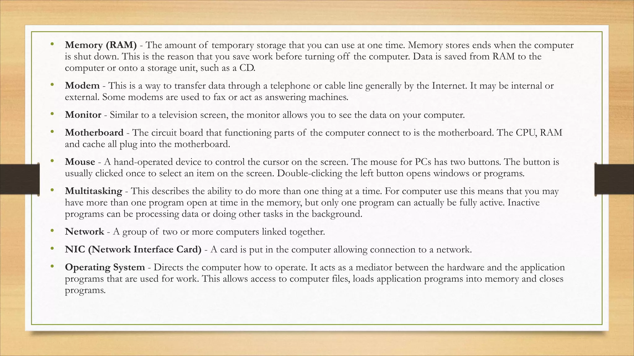 • Memory (RAM) - The amount of temporary storage that you can use at one time. Memory stores ends when the computer
is shut down. This is the reason that you save work before turning off the computer. Data is saved from RAM to the
computer or onto a storage unit, such as a CD.
• Modem - This is a way to transfer data through a telephone or cable line generally by the Internet. It may be internal or
external. Some modems are used to fax or act as answering machines.
• Monitor - Similar to a television screen, the monitor allows you to see the data on your computer.
• Motherboard - The circuit board that functioning parts of the computer connect to is the motherboard. The CPU, RAM
and cache all plug into the motherboard.
• Mouse - A hand-operated device to control the cursor on the screen. The mouse for PCs has two buttons. The button is
usually clicked once to select an item on the screen. Double-clicking the left button opens windows or programs.
• Multitasking - This describes the ability to do more than one thing at a time. For computer use this means that you may
have more than one program open at time in the memory, but only one program can actually be fully active. Inactive
programs can be processing data or doing other tasks in the background.
• Network - A group of two or more computers linked together.
• NIC (Network Interface Card) - A card is put in the computer allowing connection to a network.
• Operating System - Directs the computer how to operate. It acts as a mediator between the hardware and the application
programs that are used for work. This allows access to computer files, loads application programs into memory and closes
programs.
 