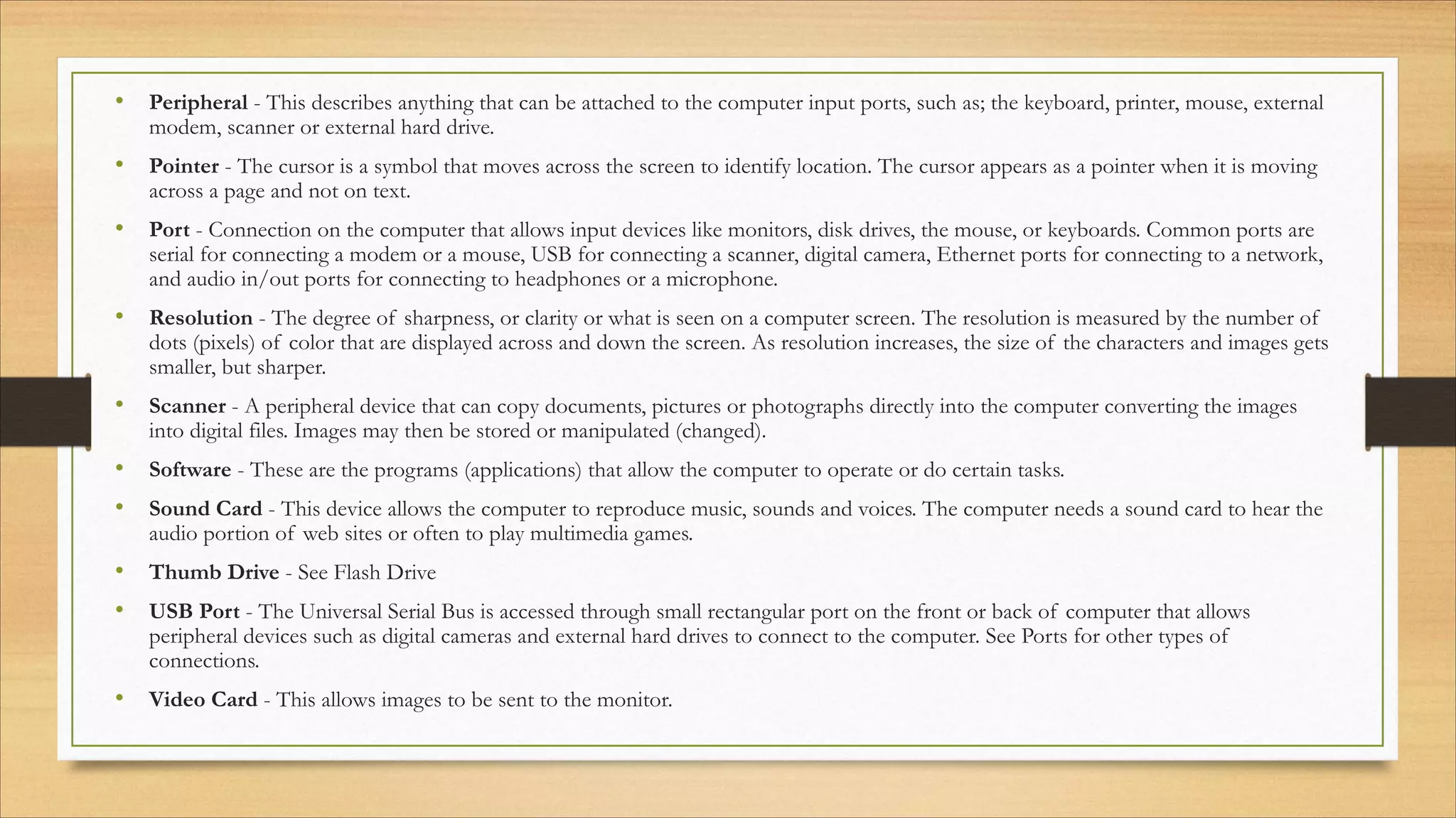 • Peripheral - This describes anything that can be attached to the computer input ports, such as; the keyboard, printer, mouse, external
modem, scanner or external hard drive.
• Pointer - The cursor is a symbol that moves across the screen to identify location. The cursor appears as a pointer when it is moving
across a page and not on text.
• Port - Connection on the computer that allows input devices like monitors, disk drives, the mouse, or keyboards. Common ports are
serial for connecting a modem or a mouse, USB for connecting a scanner, digital camera, Ethernet ports for connecting to a network,
and audio in/out ports for connecting to headphones or a microphone.
• Resolution - The degree of sharpness, or clarity or what is seen on a computer screen. The resolution is measured by the number of
dots (pixels) of color that are displayed across and down the screen. As resolution increases, the size of the characters and images gets
smaller, but sharper.
• Scanner - A peripheral device that can copy documents, pictures or photographs directly into the computer converting the images
into digital files. Images may then be stored or manipulated (changed).
• Software - These are the programs (applications) that allow the computer to operate or do certain tasks.
• Sound Card - This device allows the computer to reproduce music, sounds and voices. The computer needs a sound card to hear the
audio portion of web sites or often to play multimedia games.
• Thumb Drive - See Flash Drive
• USB Port - The Universal Serial Bus is accessed through small rectangular port on the front or back of computer that allows
peripheral devices such as digital cameras and external hard drives to connect to the computer. See Ports for other types of
connections.
• Video Card - This allows images to be sent to the monitor.
 