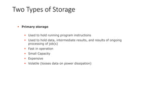Two Types of Storage
 Primary storage
 Used to hold running program instructions
 Used to hold data, intermediate results, and results of ongoing
processing of job(s)
 Fast in operation
 Small Capacity
 Expensive
 Volatile (looses data on power dissipation)
 
