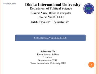 1
Dhaka International University
Department of Political Science
Course Name: Basics of Computer
Course No: 0611.1.1.01
Submitted To
Suman Ahmed Saikan
Lecturer
Department of CSE
Dhaka International University-DIU
Batch: 19th& 20th Semester: 2nd
CPU,Malware,Virus,Email,DNS
February 1, 2024
 