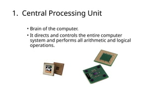 1. Central Processing Unit
• Brain of the computer.
• It directs and controls the entire computer
system and performs all arithmetic and logical
operations.
 