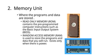 2. Memory Unit
• Where the programs and data
are stored .
• READ ONLY MEMORY (ROM)
contains the pre-programmed
computer instructions such as
the Basic Input Output System
(BIOS).
• RANDOM ACCESS MEMORY (RAM)
is used to store the programs and
data that you will run. Exists only
when there is power.
 