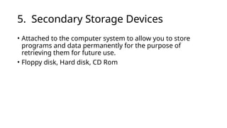 5. Secondary Storage Devices
• Attached to the computer system to allow you to store
programs and data permanently for the purpose of
retrieving them for future use.
• Floppy disk, Hard disk, CD Rom
 