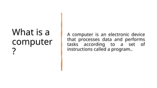 What is a
computer
?
A computer is an electronic device
that processes data and performs
tasks according to a set of
instructions called a program..
 
