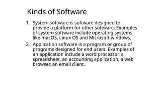 Kinds of Software
1. System software is software designed to
provide a platform for other software. Examples
of system software include operating systems
like macOS, Linux OS and Microsoft windows.
2. Application software is a program or group of
programs designed for end users. Examples of
an application include a word processor, a
spreadsheet, an accounting application, a web
browser, an email client.
 